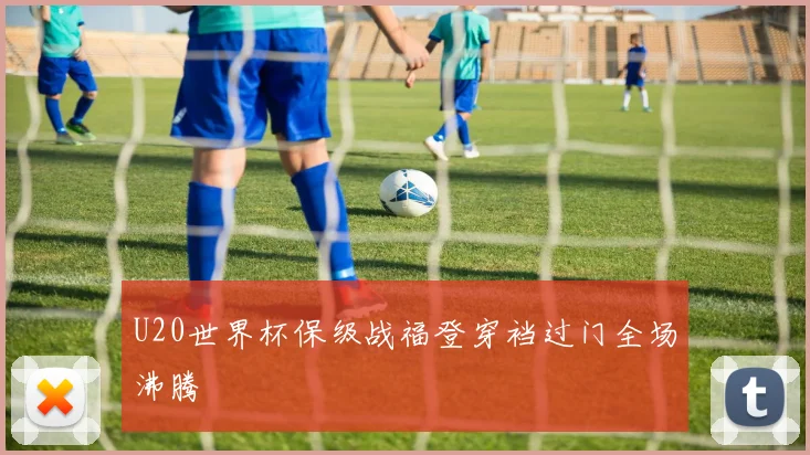 U20世界杯保级战福登穿裆过门全场沸腾