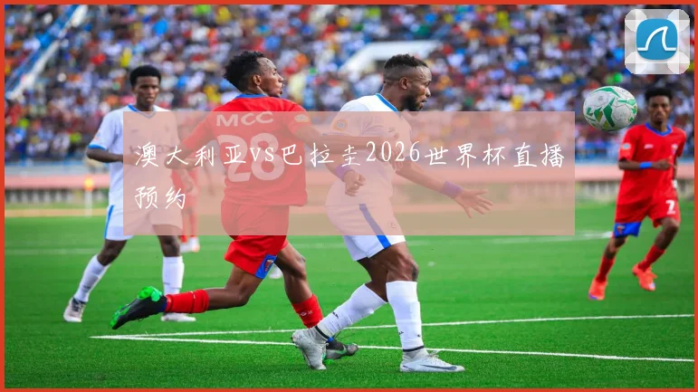 澳大利亚vs巴拉圭2026世界杯直播预约