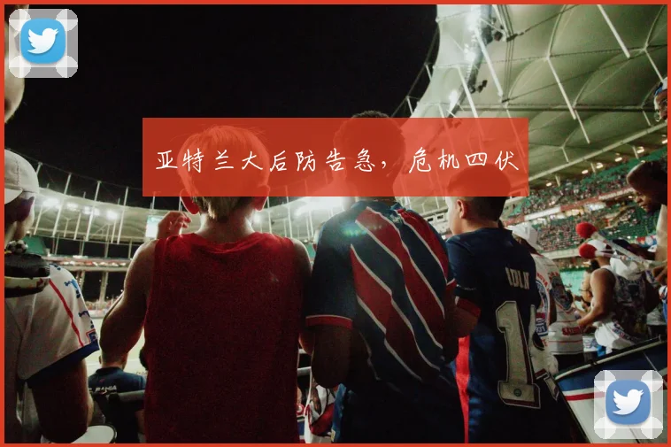 亚特兰大后防告急，危机四伏