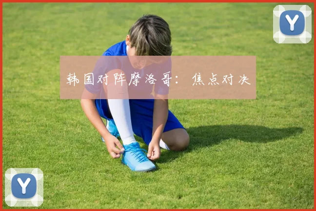 韩国对阵摩洛哥：焦点对决