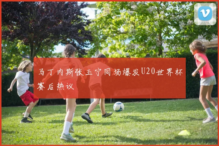 马丁内斯张玉宁同场爆发U20世界杯赛后热议
