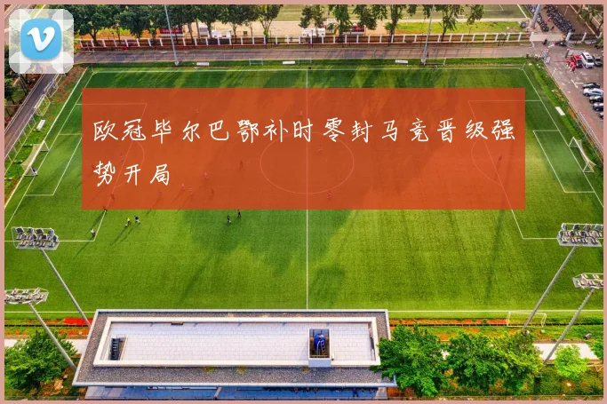 欧冠毕尔巴鄂补时零封马竞晋级强势开局