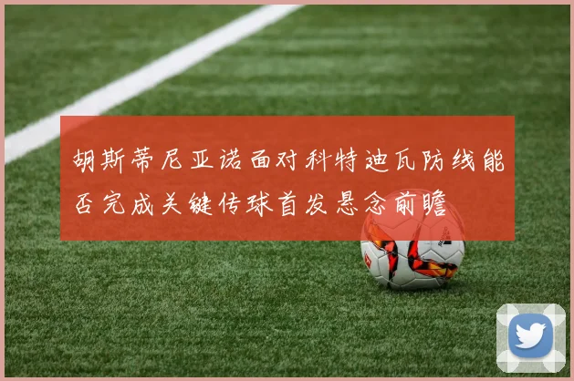 胡斯蒂尼亚诺面对科特迪瓦防线能否完成关键传球首发悬念前瞻