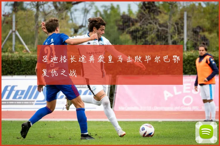 吕迪格长途奔袭皇马击败毕尔巴鄂复仇之战
