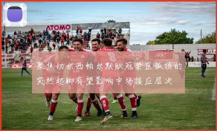 聚焦切尔西帕尔默欧冠禁区弧顶的突然起脚有望影响中场接应层次