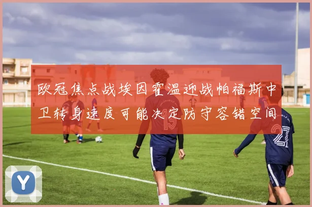 欧冠焦点战埃因霍温迎战帕福斯中卫转身速度可能决定防守容错空间