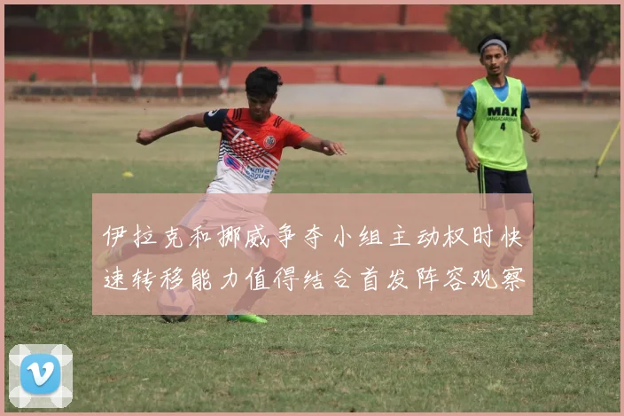 伊拉克和挪威争夺小组主动权时快速转移能力值得结合首发阵容观察