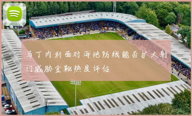 马丁内利面对海地防线能否扩大射门威胁金靴热度评估