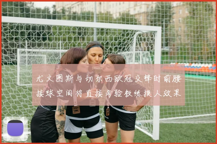 尤文图斯与切尔西欧冠交锋时前腰接球空间将直接考验教练换人效果