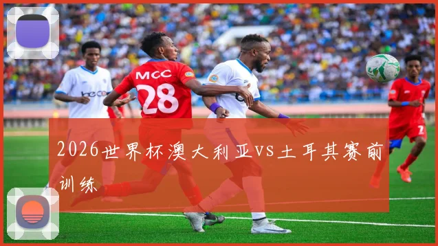 2026世界杯澳大利亚vs土耳其赛前训练