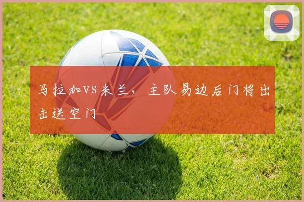 马拉加vs米兰,主队易边后门将出击送空门