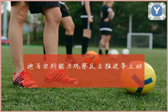 迪马尔科能力观察反击推进争主动