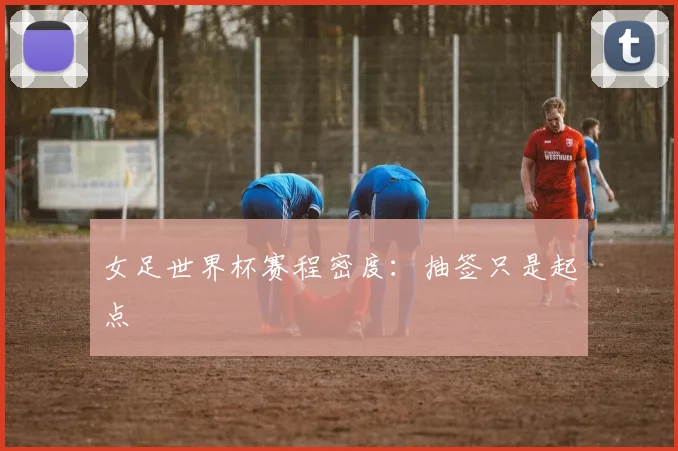 女足世界杯赛程密度：抽签只是起点
