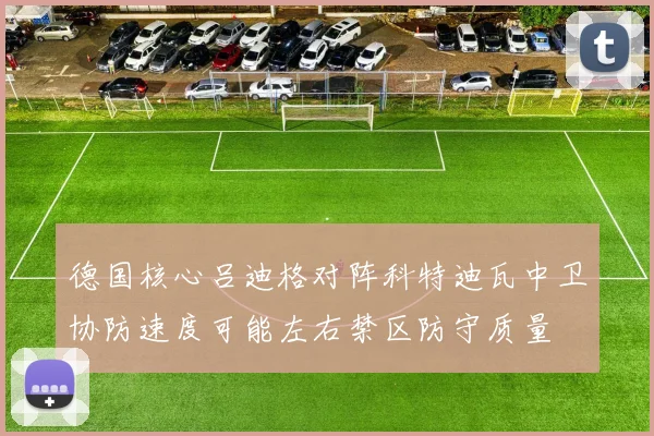 德国核心吕迪格对阵科特迪瓦中卫协防速度可能左右禁区防守质量