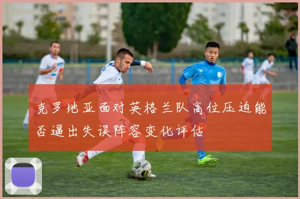 克罗地亚面对英格兰队高位压迫能否逼出失误阵容变化评估
