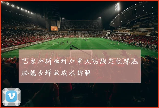 巴尔加斯面对加拿大防线定位球威胁能否释放战术拆解