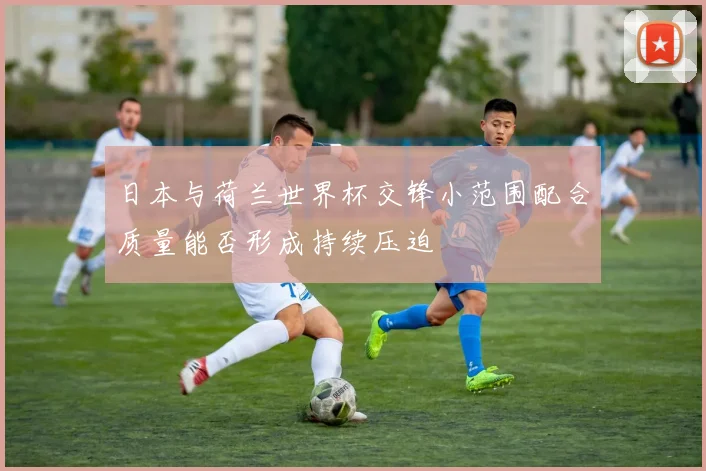 日本与荷兰世界杯交锋小范围配合质量能否形成持续压迫