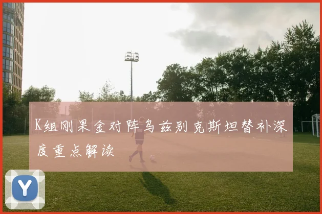 K组刚果金对阵乌兹别克斯坦替补深度重点解读