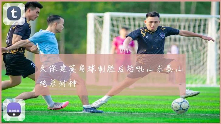 久保建英角球制胜后怒吼山东泰山绝杀封神
