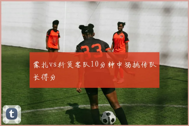 蒙扎vs科莫客队10分钟中场挑传队长得分