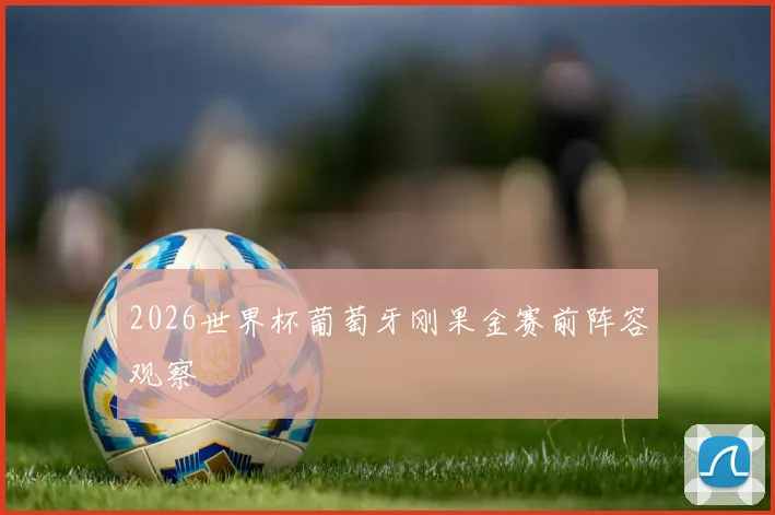 2026世界杯葡萄牙刚果金赛前阵容观察