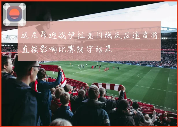迈尼昂迎战伊拉克门线反应速度将直接影响比赛防守结果