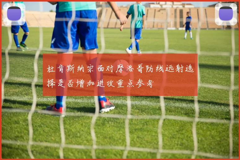 杜肯斯纳宗面对摩洛哥防线远射选择是否增加进攻重点参考