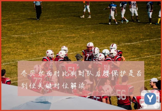 乔贝尔面对比利时队后腰保护是否到位关键对位解读
