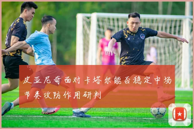 皮亚尼奇面对卡塔尔能否稳定中场节奏攻防作用研判