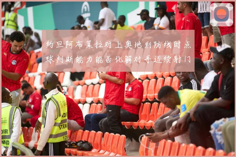 约旦阿布莱拉对上奥地利防线时点球判断能力能否化解对手连续射门