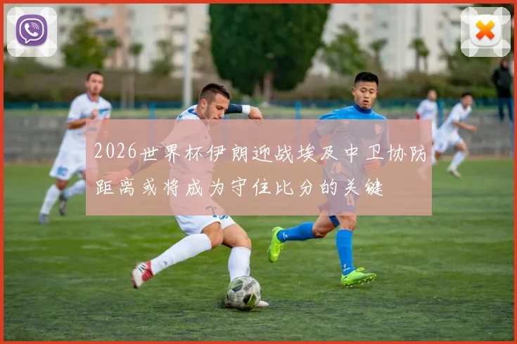 2026世界杯伊朗迎战埃及中卫协防距离或将成为守住比分的关键