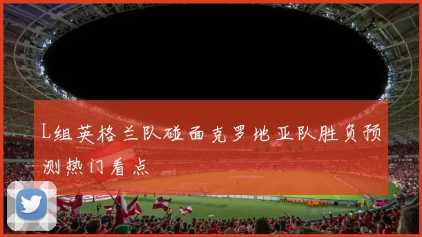 L组英格兰队碰面克罗地亚队胜负预测热门看点