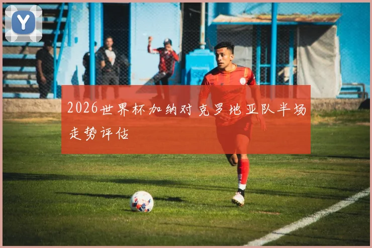 2026世界杯加纳对克罗地亚队半场走势评估