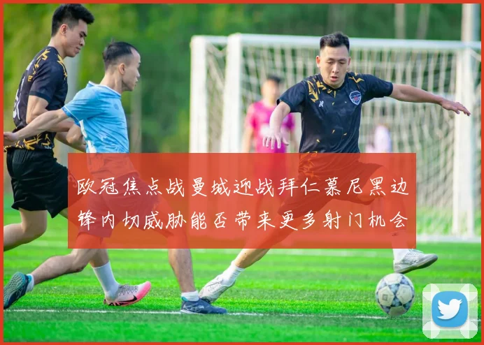 欧冠焦点战曼城迎战拜仁慕尼黑边锋内切威胁能否带来更多射门机会