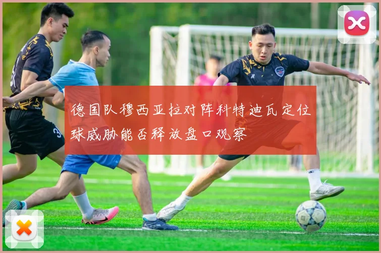 德国队穆西亚拉对阵科特迪瓦定位球威胁能否释放盘口观察