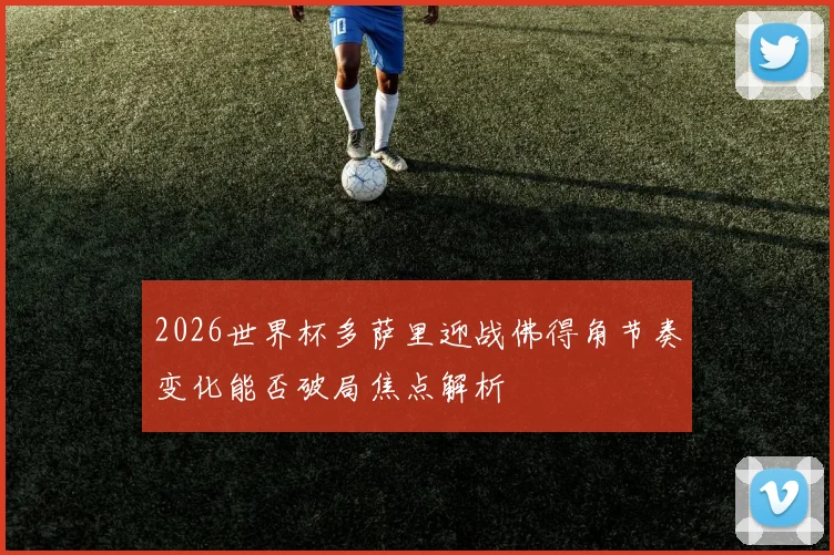 2026世界杯多萨里迎战佛得角节奏变化能否破局焦点解析