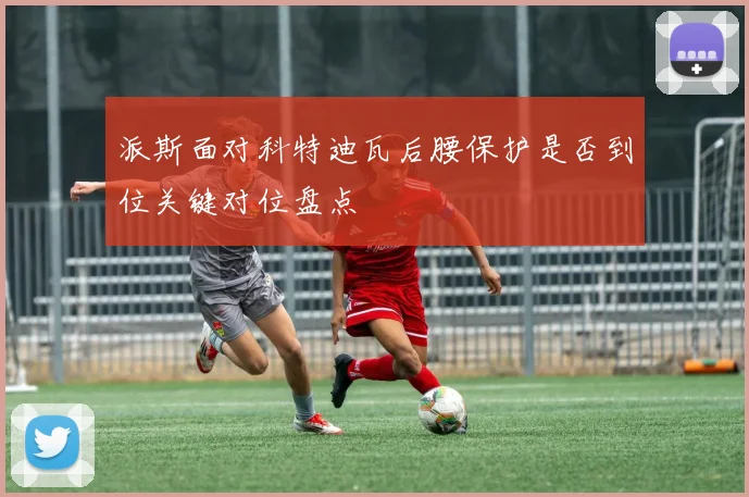 派斯面对科特迪瓦后腰保护是否到位关键对位盘点